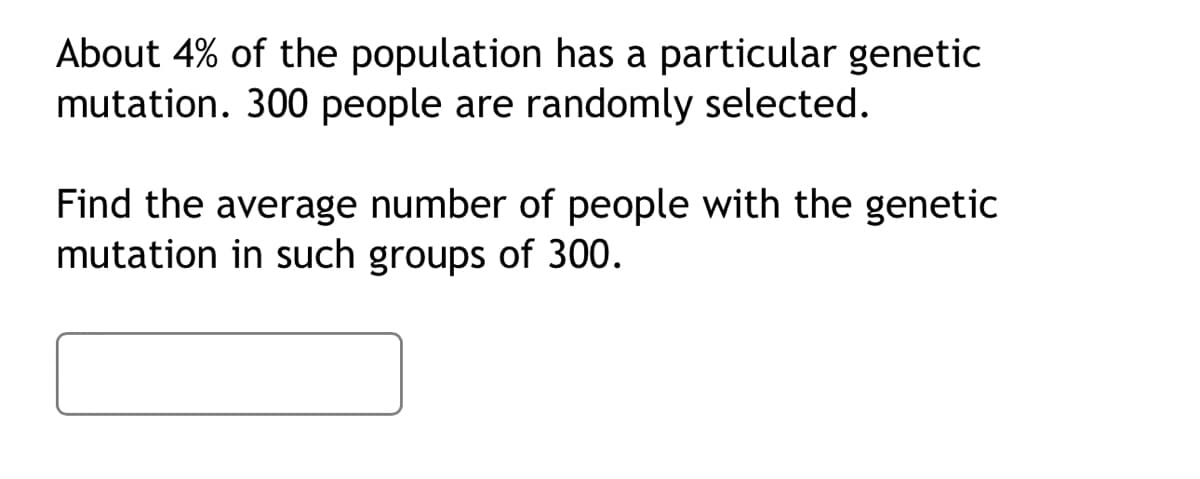 About 4% of the population has a particular genetic
mutation. 300 people are randomly selected.
Find the average number of people with the genetic
mutation in such groups of 300.