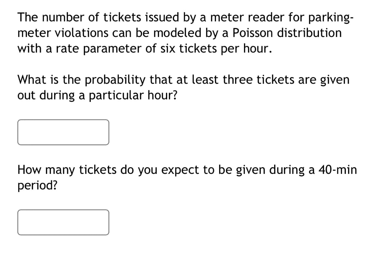The number of tickets issued by a meter reader for parking-
meter violations can be modeled by a Poisson distribution
with a rate parameter of six tickets per hour.
What is the probability that at least three tickets are given
out during a particular hour?
How many tickets do you expect to be given during a 40-min
period?
