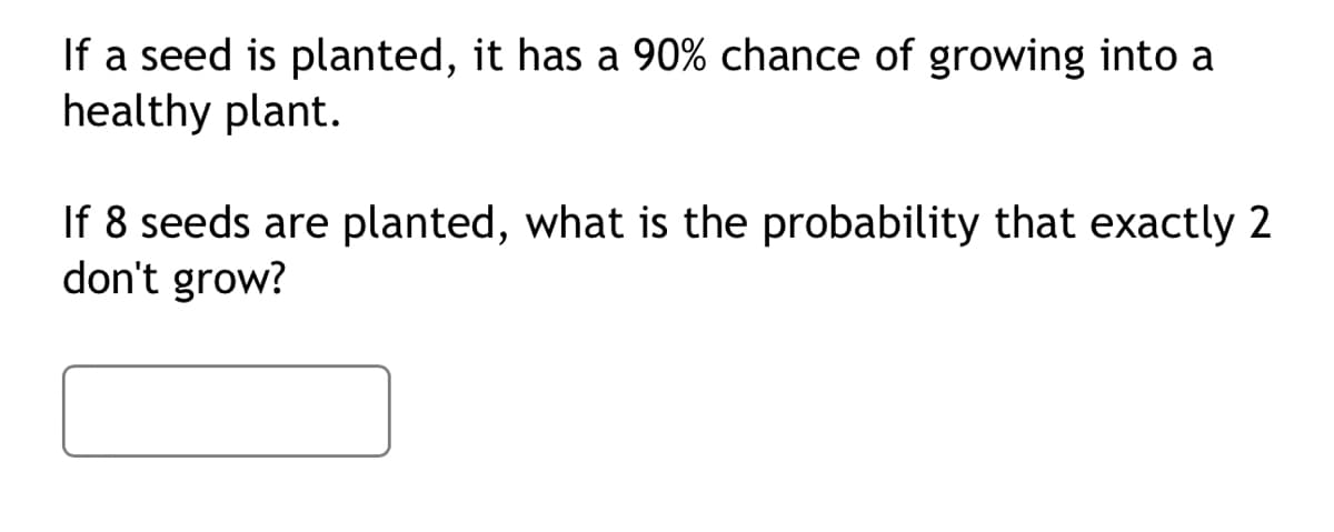 If a seed is planted, it has a 90% chance of growing into a
healthy plant.
If 8 seeds are planted, what is the probability that exactly 2
don't grow?