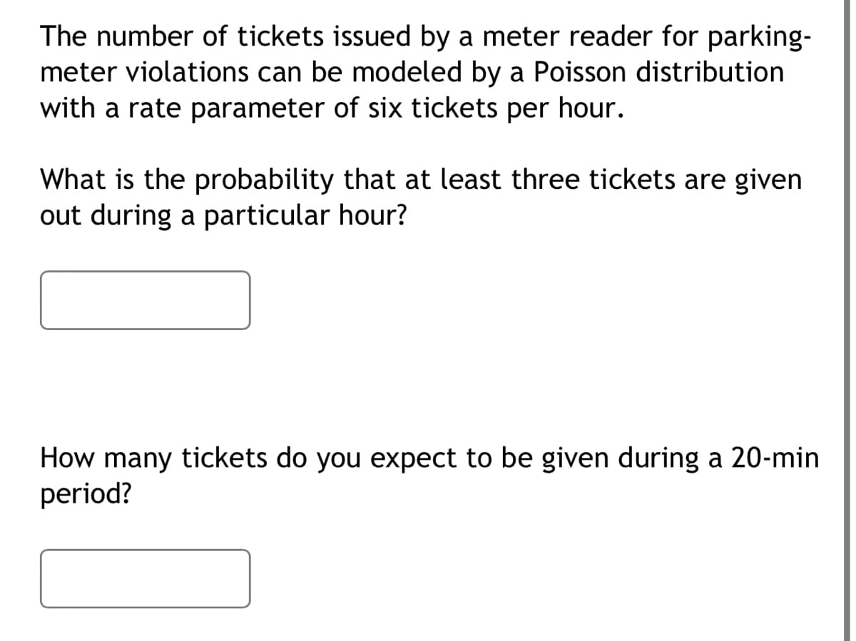 The number of tickets issued by a meter reader for parking-
meter violations can be modeled by a Poisson distribution
with a rate parameter of six tickets per hour.
What is the probability that at least three tickets are given
out during a particular hour?
How many tickets do you expect to be given during a 20-min
period?
