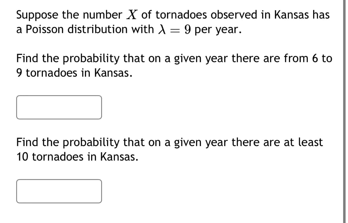 Suppose the number X of tornadoes observed in Kansas has
a Poisson distribution with A = 9 per year.
Find the probability that on a given year there are from 6 to
9 tornadoes in Kansas.
Find the probability that on a given year there are at least
10 tornadoes in Kansas.
