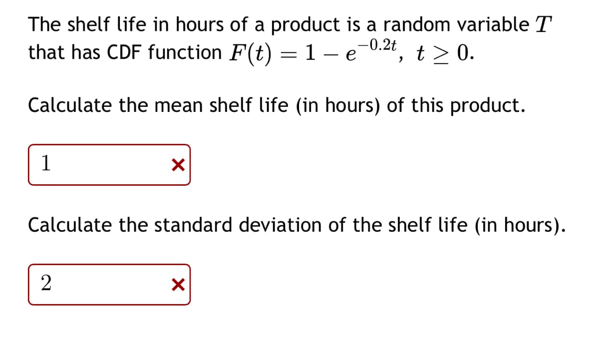 The shelf life in hours of a product is a random variable T
that has CDF function F(t) = 1-e-0.2t, t≥ 0.
Calculate the mean shelf life (in hours) of this product.
1
X
Calculate the standard deviation of the shelf life (in hours).
2
X