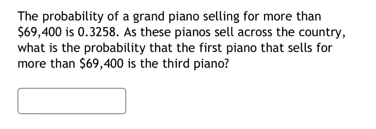 The probability of a grand piano selling for more than
$69,400 is 0.3258. As these pianos sell across the country,
what is the probability that the first piano that sells for
more than $69,400 is the third piano?