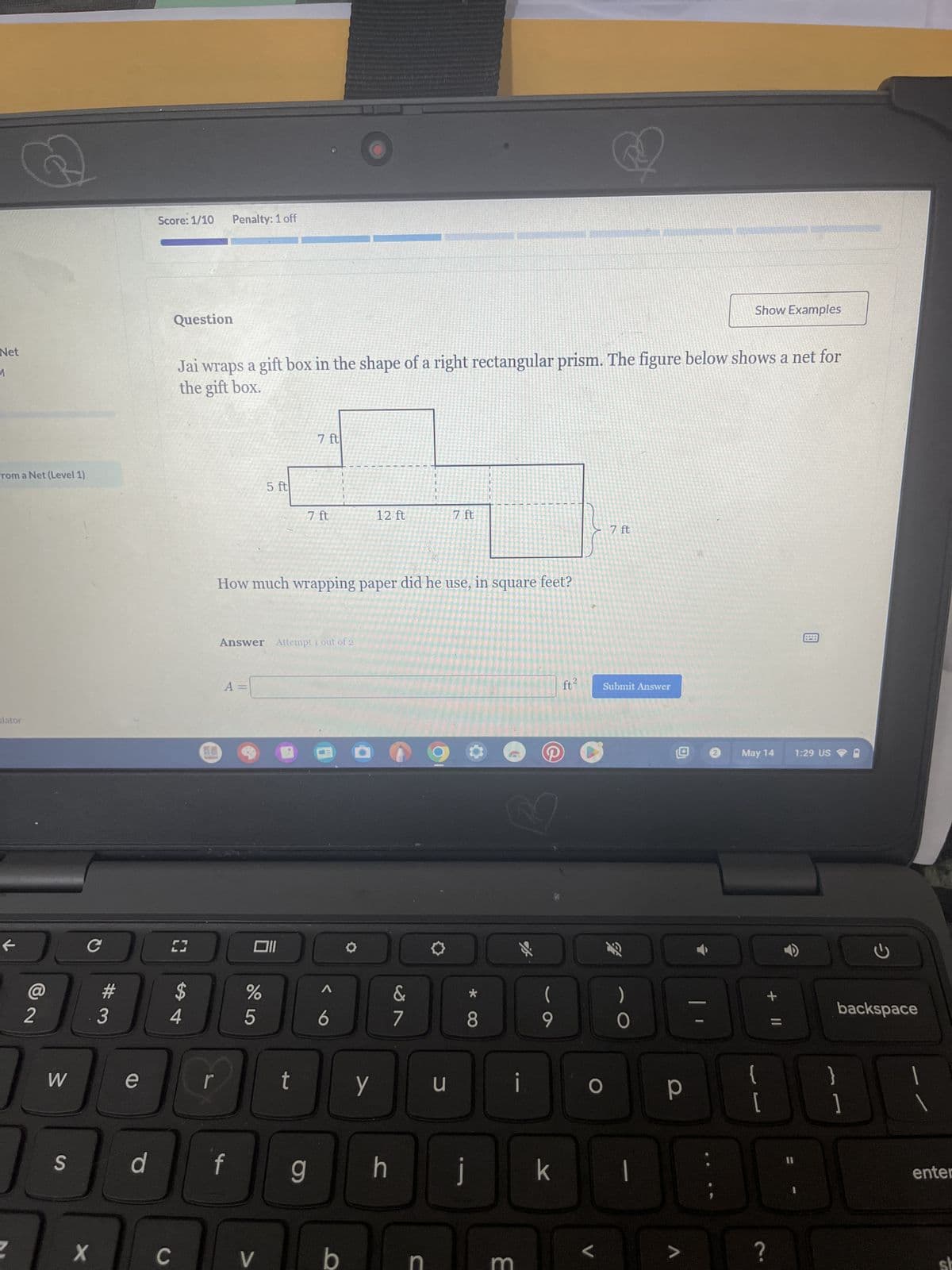 Net
1
from a Net (Level 1)
lator
t
Score: 1/10 Penalty: 1 off
Question
Show Examples
Jai wraps a gift box in the shape of a right rectangular prism. The figure below shows a net for
the gift box.
7 ft
5 ft
7 ft
12 ft
7 ft
How much wrapping paper did he use, in square feet?
Answer Attempt 1 out of 2
A =
車
C
[
וו
7 ft
ft²
Submit Answer
%
Λ
&
(
)
6
7
8
9
005
54
#3
12
W
e
S
r
t
y
d
f
g
X
C
V
b
J
回
May 14
1:29 US
ว
backspace
i
{
P
[
1
h j k
C
B
>
?
enter
S