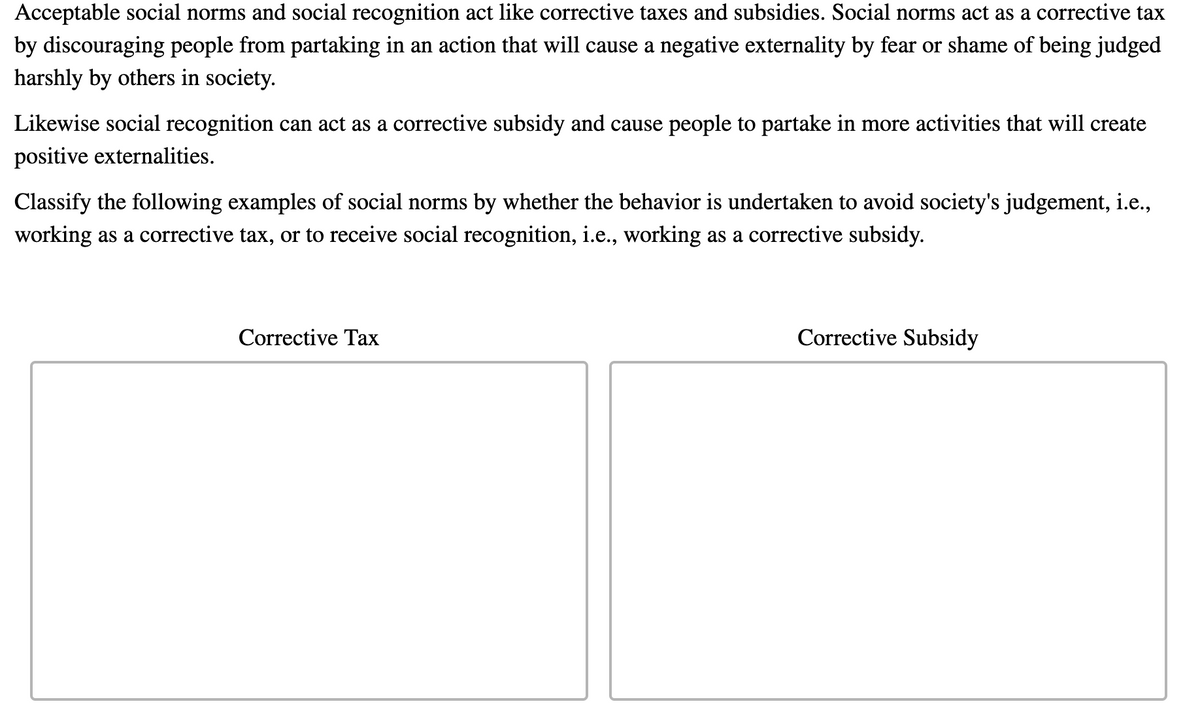 Acceptable social norms and social recognition act like corrective taxes and subsidies. Social norms act as a corrective tax
by discouraging people from partaking in an action that will cause a negative externality by fear or shame of being judged
harshly by others in society.
Likewise social recognition can act as a corrective subsidy and cause people to partake in more activities that will create
positive externalities.
Classify the following examples of social norms by whether the behavior is undertaken to avoid society's judgement, i.e.,
working as a corrective tax, or to receive social recognition, i.e., working as a corrective subsidy.
Corrective Tax
Corrective Subsidy
