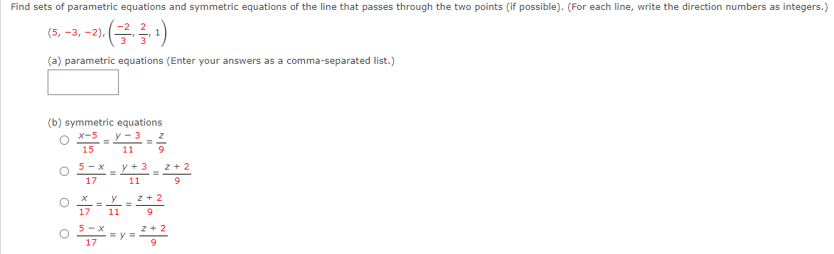 Find sets of parametric equations and symmetric equations of the line that passes through the two points (if possible). (For each line, write the direction numbers as integers.)
(금금)
(5, -3, -2),
(a) parametric equations (Enter your answers as a comma-separated list.)
(b) symmetric equations
y - 3
X-5
15
11
z + 2
9
5 - x
y + 3
%3D
17
11
z + 2
%3D
17
11
5 - x
z + 2
= y =
17
