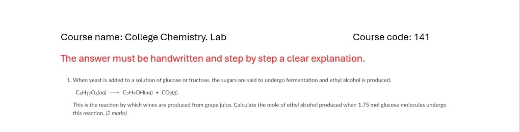 Course name: College Chemistry. Lab
The answer must be handwritten and step by step a clear explanation.
Course code: 141
1. When yeast is added to a solution of glucose or fructose, the sugars are said to undergo fermentation and ethyl alcohol is produced.
C6H1206(aq) →→→→C₂H5OH(aq) + CO₂(g)
This is the reaction by which wines are produced from grape juice. Calculate the mole of ethyl alcohol produced when 1.75 mol glucose molecules undergo
this reaction. (2 marks)