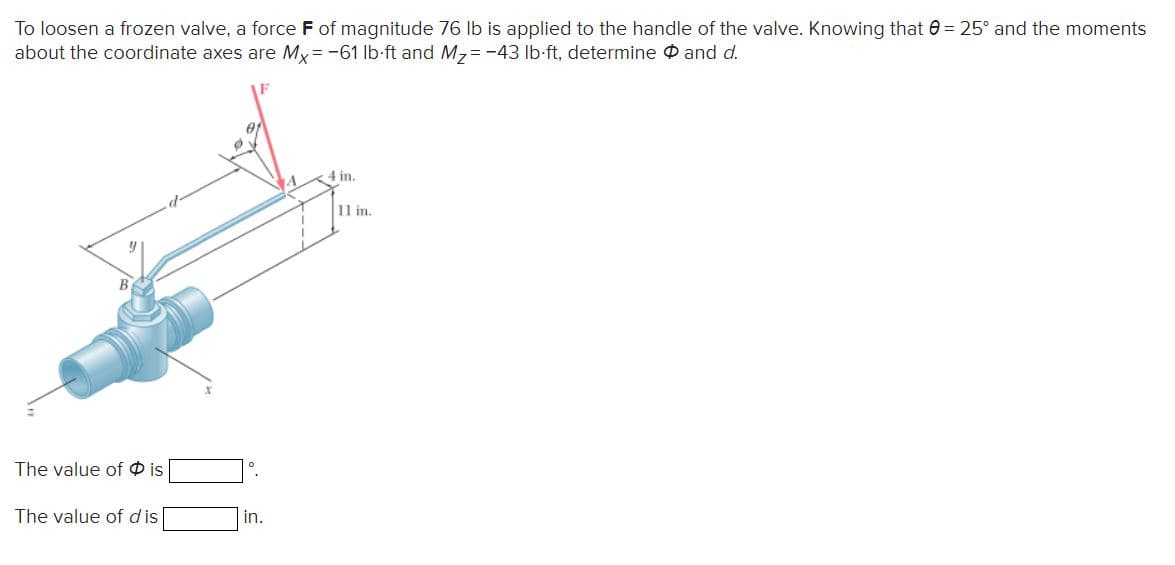 To loosen a frozen valve, a force F of magnitude 76 Ib is applied to the handle of the valve. Knowing that 0 = 25° and the moments
about the coordinate axes are My = -61 lb-ft and M,= -43 lb-ft, determine P and d.
of
4 in.
11 in.
The value of O is
The value of d is
