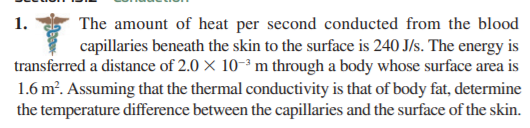 The amount of heat per second conducted from the blood
capillaries beneath the skin to the surface is 240 J/s. The energy is
transferred a distance of 2.0 × 10-³ m through a body whose surface area is
1.6 m?. Assuming that the thermal conductivity is that of body fat, determine
the temperature difference between the capillaries and the surface of the skin.
1.
