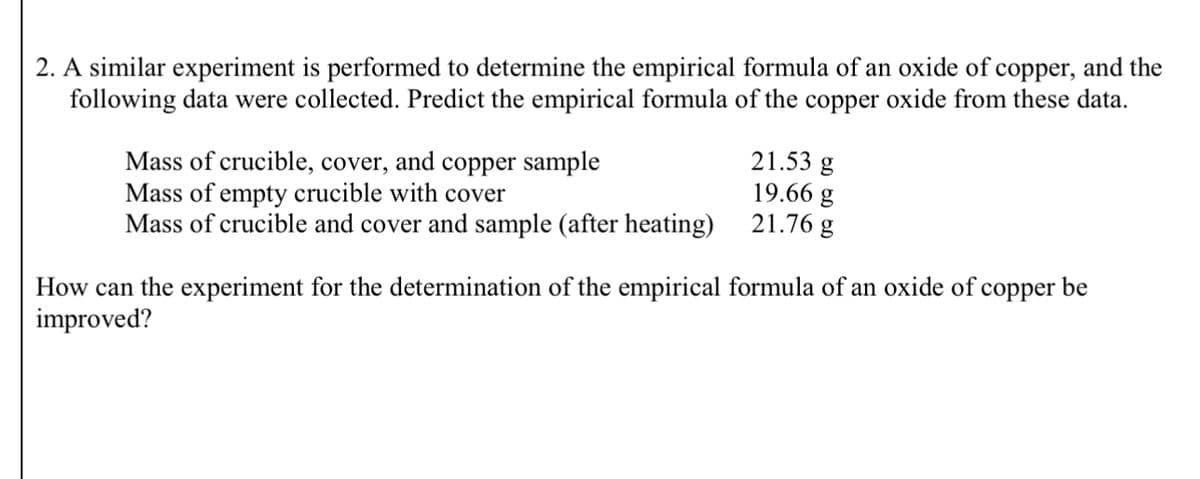 2. A similar experiment is performed to determine the empirical formula of an oxide of copper, and the
following data were collected. Predict the empirical formula of the copper oxide from these data.
Mass of crucible, cover, and copper sample
Mass of empty crucible with cover
21.53 g
19.66 g
Mass of crucible and cover and sample (after heating)
21.76 g
How can the experiment for the determination of the empirical formula of an oxide of copper be
improved?