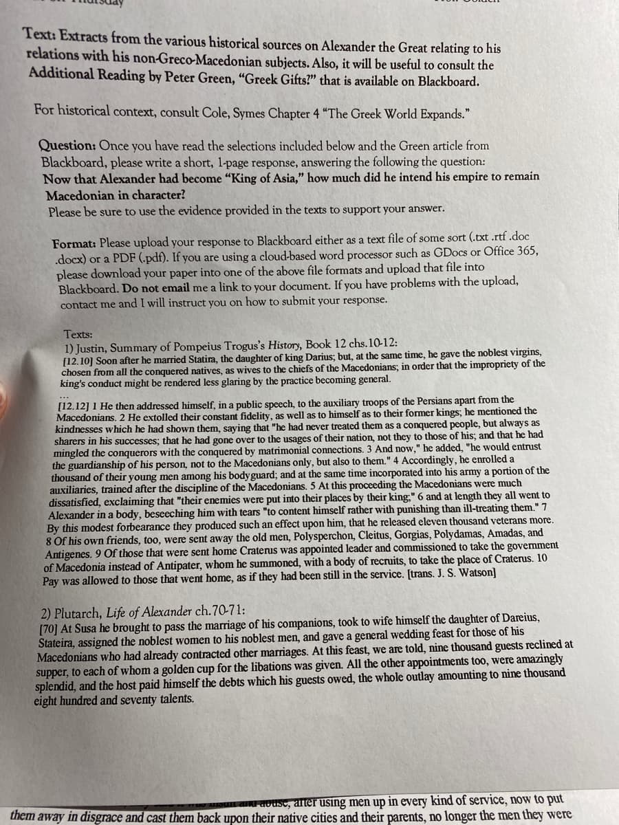 Text: Extracts from the various historical sources on Alexander the Great relating to his
relations with his non-Greco-Macedonian subjects. Also, it will be useful to consult the
Additional Reading by Peter Green, "Greek Gifts?" that is available on Blackboard.
For historical context, consult Cole, Symes Chapter 4 "The Greek World Expands."
Question: Once you have read the selections included below and the Green article from
Blackboard, please write a short, l-page response, answering the following the question:
Now that Alexander had become "King of Asia," how much did he intend his empire to remain
Macedonian in character?
Please be sure to use the evidence provided in the texts to support your answer.
Format: Please upload your response to Blackboard either as a text file of some sort (.txt .rtf .doc
.docx) or a PDF (.pdf). If you are using a cloud-based word processor such as GDocs or Office 365,
please download your paper into one of the above file formats and upload that file into
Blackboard. Do not email me a link to your document. If you have problems with the upload,
contact me and I will instruct you on how to submit your response.
Texts:
1) Justin, Summary of Pompeius Trogus's History, Book 12 chs.10-12:
[12.10] Soon after he married Statira, the daughter of king Darius; but, at the same time, he gave the noblest virgins,
chosen from all the conquered natives, as wives to the chiefs of the Macedonians; in order that the impropriety of the
king's conduct might be rendered less glaring by the practice becoming general.
[12.12] 1 He then addressed himself, in a public speech, to the auxiliary troops of the Persians apart from the
Macedonians. 2 He extolled their constant fidelity, as well as to himself as to their former kings; he mentioned the
kindnesses which he had shown them, saying that "he had never treated them as a conquered people, but always as
sharers in his successes; that he had gone over to the usages of their nation, not they to those of his; and that he had
mingled the conquerors with the conquered by matrimonial connections. 3 And now," he added, "he would entrust
the guardianship of his person, not to the Macedonians only, but also to them." 4 Accordingly, he enrolled a
thousand of their young men among his bodyguard; and at the same time incorporated into his army a portion of the
auxiliaries, trained after the discipline of the Macedonians. 5 At this proceeding the Macedonians were much
dissatisfied, exclaiming that "their enemies were put into their places by their king;" 6 and at length they all went to
Alexander in a body, beseeching him with tears "to content himself rather with punishing than ill-treating them." 7
By this modest forbearance they produced such an effect upon him, that he released eleven thousand veterans more.
8 Of his own friends, too, were sent away the old men, Polysperchon, Cleitus, Gorgias, Polydamas, Amadas, and
Antigenes. 9 Of those that were sent home Craterus was appointed leader and commissioned to take the government
of Macedonia instead of Antipater, whom he summoned, with a body of recruits, to take the place of Craterus. 10
Pay was allowed to those that went home, as if they had been still in the service. [trans. J. S. Watson]
2) Plutarch, Life of Alexander ch.70-71:
[70] At Susa he brought to pass the marriage of his companions, took to wife himself the daughter of Dareius,
Stateira, assigned the noblest women to his noblest men, and gave a general wedding feast for those of his
Macedonians who had already contracted other marriages. At this feast, we are told, nine thousand guests reclined at
supper, to each of whom a golden cup for the libations was given. All the other appointments too, were amazingly
splendid, and the host paid himself the debts which his guests owed, the whole outlay amounting to nine thousand
eight hundred and seventy talents.
aN aousc, alter using men up in every kind of service, now to put
them away in disgrace and cast them back upon their native cities and their parents, no longer the men they were
