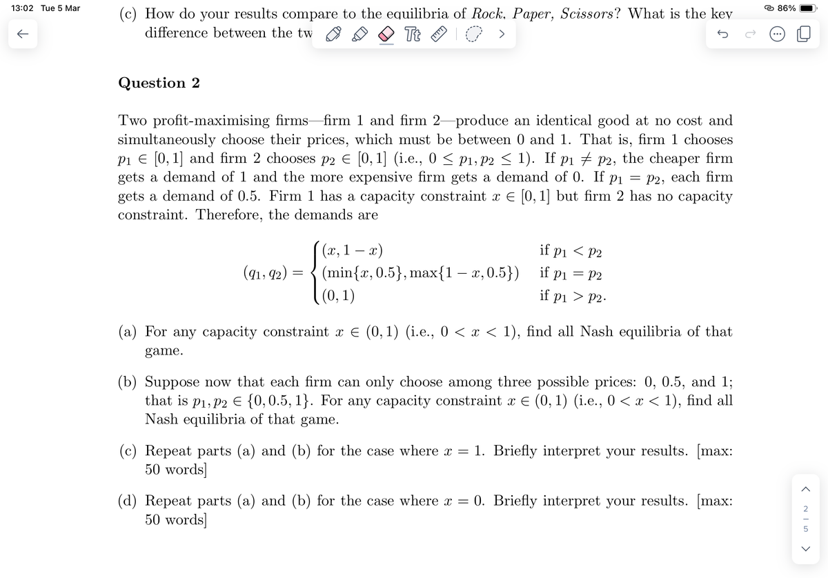 13:02 Tue 5 Mar
个
(c) How do your results compare to the equilibria of Rock, Paper, Scissors? What is the key
difference between the tw
Tt
>
Question 2
Two profit-maximising firms-firm 1 and firm 2-produce an identical good at no cost and
simultaneously choose their prices, which must be between 0 and 1. That is, firm 1 chooses
P₁ = [0, 1] and firm 2 chooses p2 € [0, 1] (i.e., 0 ≤ P1, P2 ≤ 1). If p1p2, the cheaper firm
gets a demand of 1 and the more expensive firm gets a demand of 0. If p₁ = P2, each firm
gets a demand of 0.5. Firm 1 has a capacity constraint x = [0, 1] but firm 2 has no capacity
constraint. Therefore, the demands are
(91,92)
=
(x0,
للللا
1 x)
(min{x, 0.5), max{1 − x,0.5})
(0,1)
if p₁ < P2
if p₁ = P2
if p₁ > P2.
(a) For any capacity constraint x = (0, 1) (i.e., 0 < x < 1), find all Nash equilibria of that
game.
(b) Suppose now that each firm can only choose among three possible prices: 0, 0.5, and 1;
that is p₁, p2 = {0, 0.5, 1}. For any capacity constraint x € (0, 1) (i.e., 0 < x < 1), find all
Nash equilibria of that game.
(c) Repeat parts (a) and (b) for the case where x = 1. Briefly interpret your results. [max:
50 words]
(d) Repeat parts (a) and (b) for the case where x = 0. Briefly interpret your results. [max:
50 words]
86%
< NIS
<