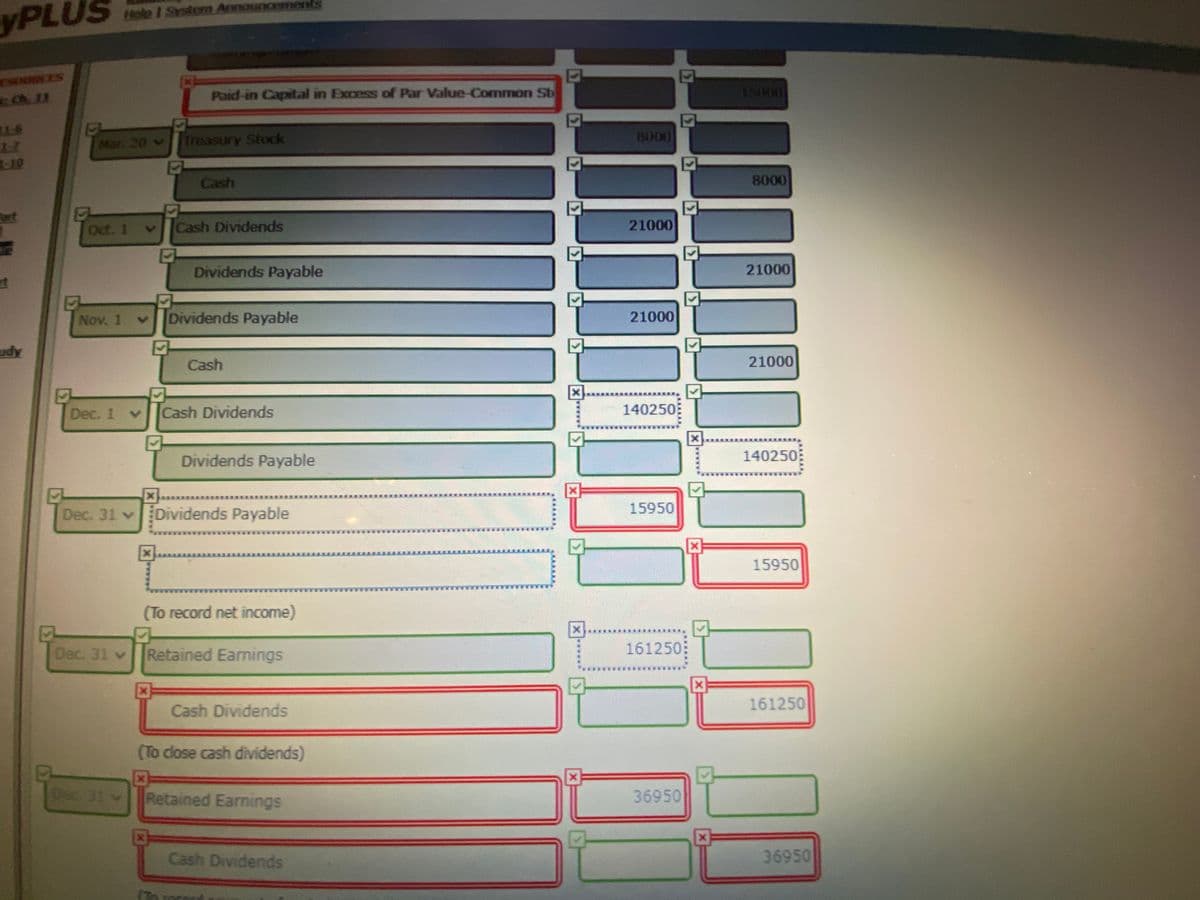 Hele I Sstem Announcements
yPLUS
SRCES
Ch 11
Paid-in Capital in Excess of Par Value-Common St
15000
TES
17
Mar. 20 v
Treasury Stock
8000
Cash
8000
ort
Oct. 1
Cash Dividends
21000
Dividends Payable
21000
Nov. 1
Dividends Payable
21000
udy
Cash
21000
Dec. 1
Cash Dividends
140250
Dividends Payable
140250
Dec. 31 vDividends Payable
15950
15950
(To record net income)
Dec. 31 v
Retained Earnings
161250
****
Cash Dividends
161250
(To close cash dividends)
Dec 31
Retained Earnings
36950
Cash Dividends
36950
