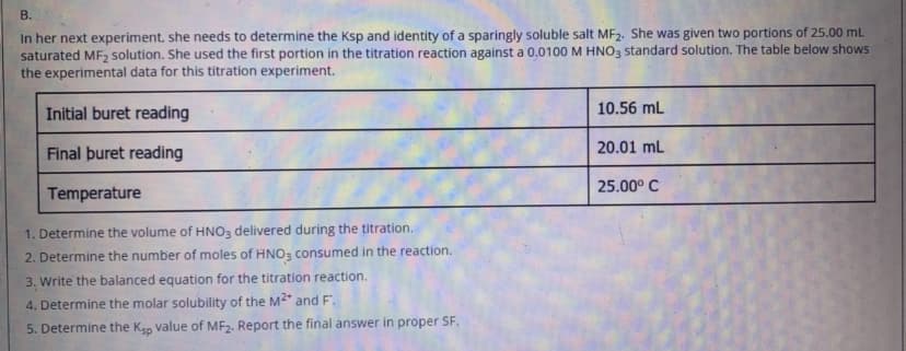В.
In her next experiment. she needs to determine the Ksp and identity of a sparingly soluble salt MF2. She was given two portions of 25.00 mL
saturated MF solution. She used the first portion in the titration reaction against a 0.0100 M HNO, Sstandard solution. The table below shows
the experimental data for this titration experiment.
Initial buret reading
10.56 mL
20.01 mL
Final þuret reading
25.00° C
Temperature
1. Determine the volume of HNO3 delivered during the titration.
2. Determine the number of moles of HNO, consumed in the reaction.
3. Write the balanced equation for the titration reaction.
4. Determine the molar solubility of the M2* and F.
5. Determine the Kgo value of MF2. Report the final answer in proper SF.
