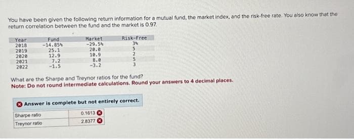 You have been given the following return information for a mutual fund, the market index, and the risk-free rate. You also know that the
return correlation between the fund and the market is 0.97.
Year
2018
2019
2020
2021
2022
Fund
-14.85%
25.1
12.9
7.2
-1.5
Market
-29.5%
20.0
10.9
8.0
-3.2
Risk-Free
3%
5
2
5
What are the Sharpe and Treynor ratios for the fund?
Note: Do not round intermediate calculations. Round your answers to 4 decimal places.
Answer is complete but not entirely correct.
Sharpe ratio
Treynor ratio
0.1613
2.8377