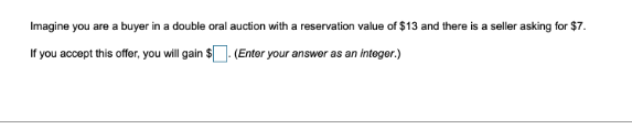 Imagine you are a buyer in a double oral auction with a reservation value of $13 and there is a seller asking for $7.
If you accept this offer, you will gain $. (Enter your answer as an integer.)