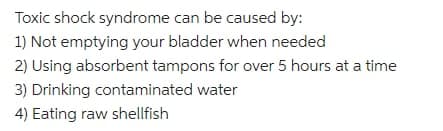 Toxic shock syndrome can be caused by:
1) Not emptying your bladder when needed
2) Using absorbent tampons for over 5 hours at a time
3) Drinking contaminated water
4) Eating raw shellfish