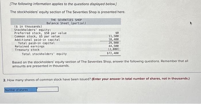 [The following information applies to the questions displayed below.]
The stockholders' equity section of The Seventies Shop is presented here.
THE SEVENTIES SHOP
Balance Sheet (partial)
($ in thousands)
Stockholders' equity:
Preferred stock, $50 par value
Common stock, $5 par value
Additional paid-in capital
Total paid-in capital
Retained earnings
Treasury stock
Total stockholders' equity
$0
11,500
18,400
29,900
44,500
(2,000)
$72,400
Based on the stockholders' equity section of The Seventies Shop, answer the following questions. Remember that all
amounts are presented in thousands.
Number of shares
2. How many shares of common stock have been issued? (Enter your answer in total number of shares, not in thousands.)