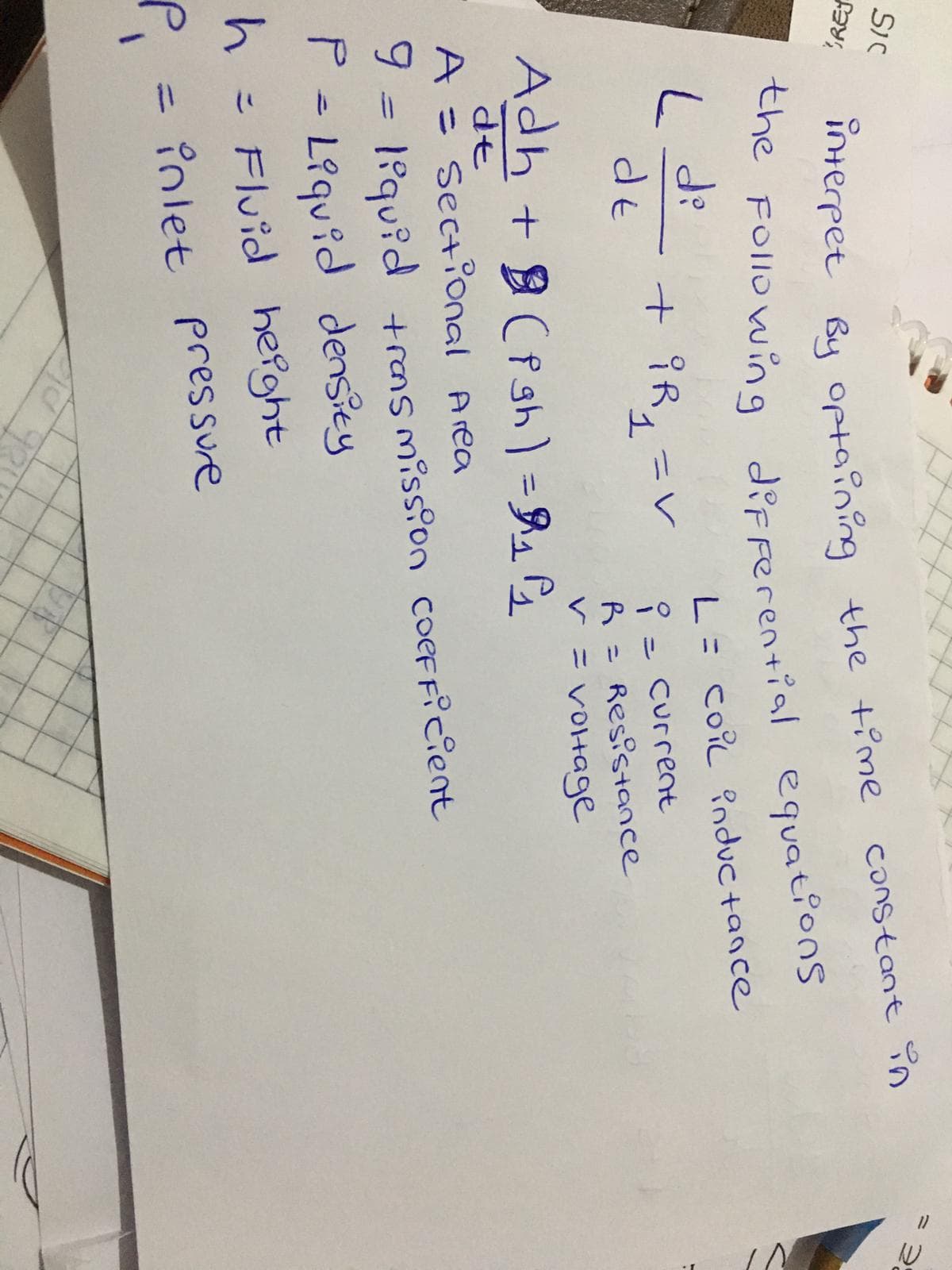 SIC
interpet By optaining the time
the FOllowing
Constant în
REJ
diFFerential equations
L= coiL Pnductance
+iR, -く
dt
Current
%3D
Adh + (Pgh) =R1
R = Resistance
V = VOHage
A = Sectional Area
l°quid +rns miss?on coeFFicient
P = L?quid densiey
h= Fluid
Fluid hefght
= inlet pressure
