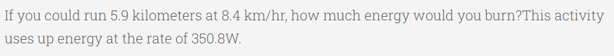 If you could run 5.9 kilometers at 8.4 km/hr, how much energy would you burn?This activity
uses up energy at the rate of 350.8W.
