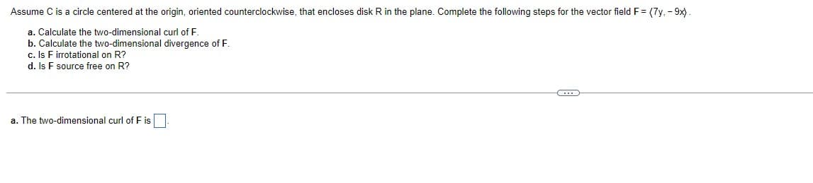 Assume C is a circle centered at the origin, oriented counterclockwise, that encloses disk R in the plane. Complete the following steps for the vector field F = (7y, -9x).
a. Calculate the two-dimensional curl of F.
b. Calculate the two-dimensional divergence of F.
c. Is F irrotational on R?
d. Is F source free on R?
a. The two-dimensional curl of F is
C