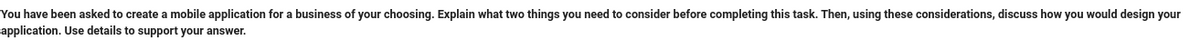 You have been asked to create a mobile application for a business of your choosing. Explain what two things you need to consider before completing this task. Then, using these considerations, discuss how you would design your
application. Use details to support your answer.
