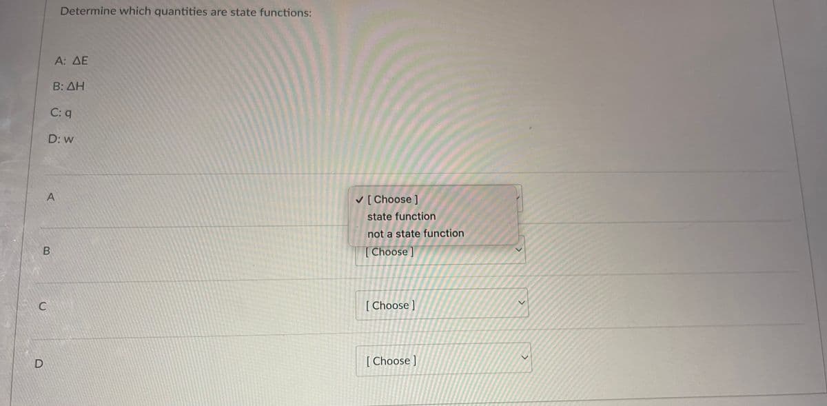 C
D
B
Determine which quantities are state functions:
A: AE
B: AH
C: q
A
D: w
✓ [Choose ]
state function
not a state function
[Choose]
[Choose ]
[Choose]
>