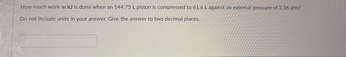 How much work in kJ is done when an 144.75 L piston is compressed to 61.6 L against an external pressure of 2.36 atm?
Do not include units in your answer. Give the answer to two decimal places.