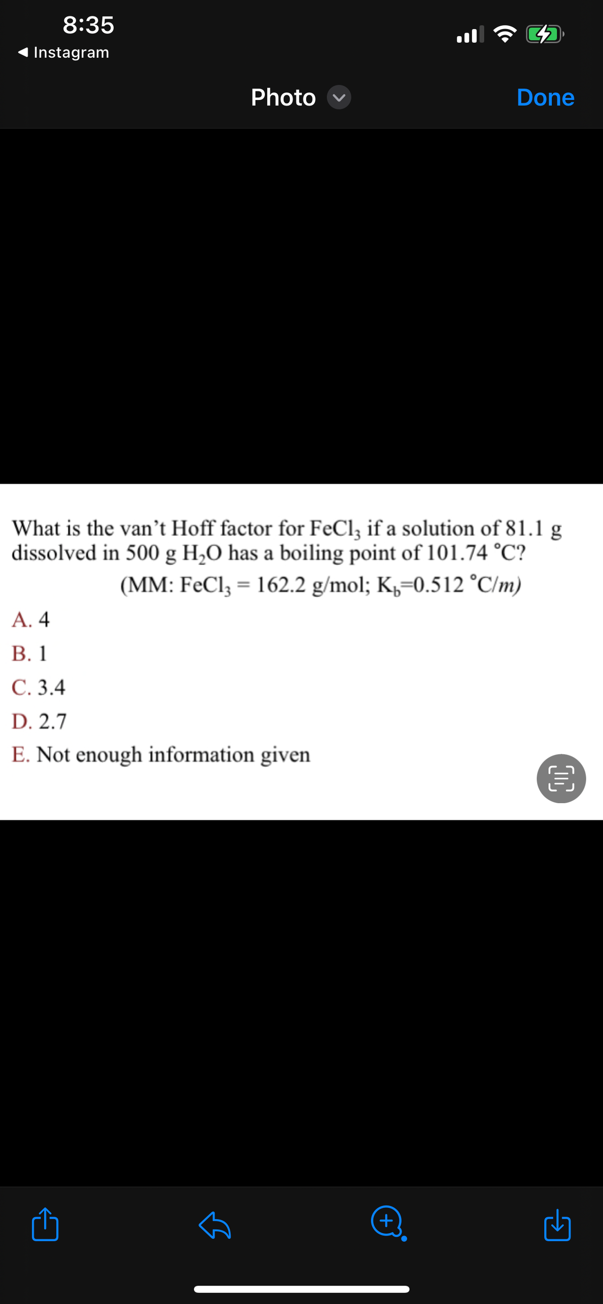 8:35
Instagram
Photo
A. 4
B. 1
C. 3.4
D. 2.7
E. Not enough information given
لك
What is the van't Hoff factor for FeCl3 if a solution of 81.1 g
dissolved in 500 g H₂O has a boiling point of 101.74 °C?
(MM: FeCl3 = 162.2 g/mol; K=0.512 °C/m)
3
(+)
Done
OC