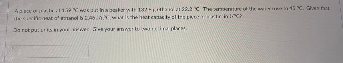 A piece of plastic at 159 °C was put in a beaker with 132.6 g ethanol at 22.2 °C. The temperature of the water rose to 45 °C. Given that
the specific heat of ethanol is 2.46 J/g°C, what is the heat capacity of the piece of plastic, in J/°C?
Do not put units in your answer. Give your answer to two decimal places.