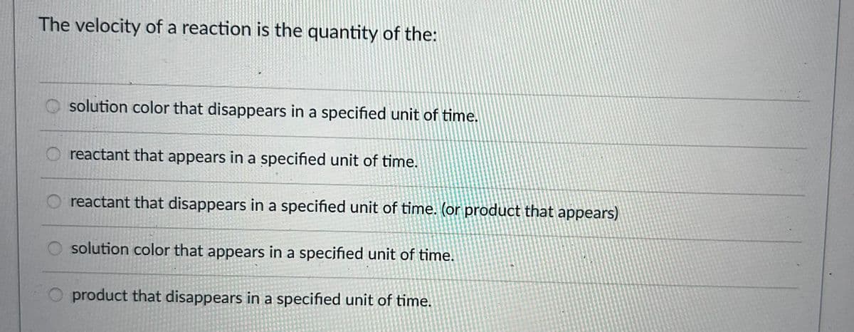 The velocity of a reaction is the quantity of the:
solution color that disappears in a specified unit of time.
reactant that appears in a specified unit of time.
reactant that disappears in a specified unit of time. (or product that appears)
solution color that appears in a specified unit of time.
product that disappears in a specified unit of time.