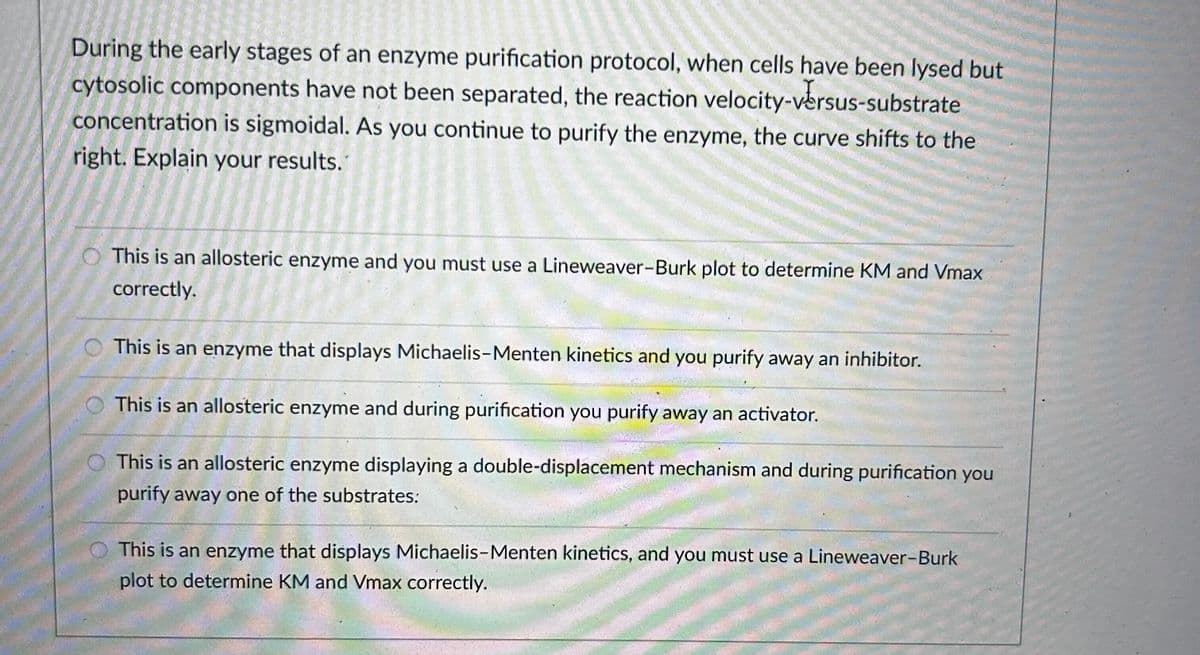 During the early stages of an enzyme purification protocol, when cells have been lysed but
cytosolic components have not been separated, the reaction velocity-versus-substrate
concentration is sigmoidal. As you continue to purify the enzyme, the curve shifts to the
right. Explain your results.
This is an allosteric enzyme and you must use a Lineweaver-Burk plot to determine KM and Vmax
correctly.
This is an enzyme that displays Michaelis-Menten kinetics and you purify away an inhibitor.
This is an allosteric enzyme and during purification you purify away an activator.
This is an allosteric enzyme displaying a double-displacement mechanism and during purification you
purify away one of the substrates:
This is an enzyme that displays Michaelis-Menten kinetics, and you must use a Lineweaver-Burk
plot to determine KM and Vmax correctly.
