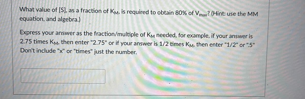 What value of [S], as a fraction of KM, is required to obtain 80% of Vmax? (Hint: use the MM
equation, and algebra.)
Express your answer as the fraction/multiple of KM needed, for example, if your answer is
2.75 times KM, then enter "2.75" or if your answer is 1/2 times KM, then enter "1/2" or "5"
Don't include "x" or "times" just the number.