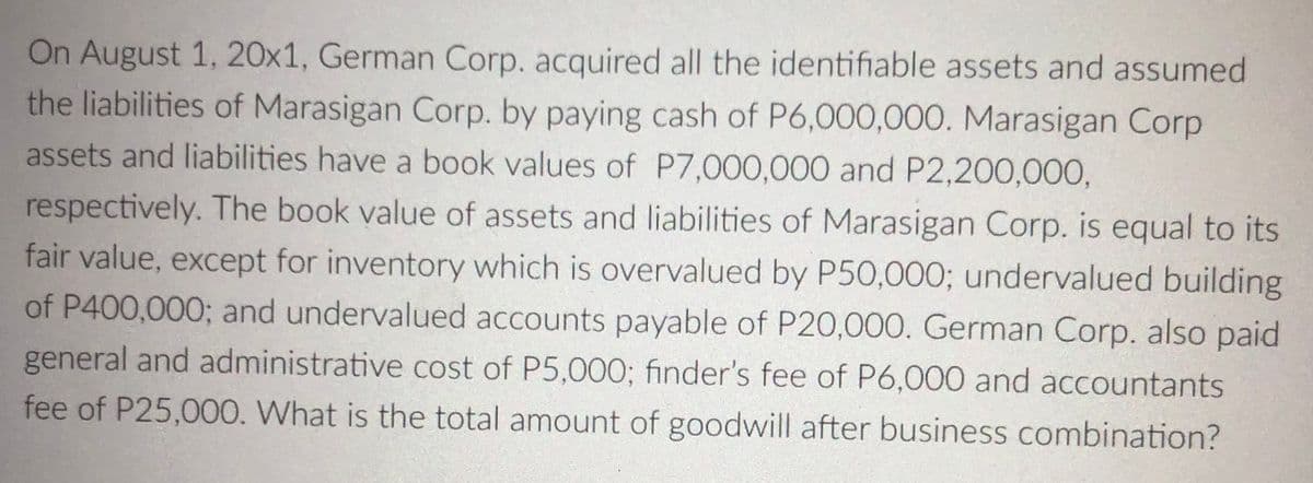 On August 1, 20x1, German Corp. acquired all the identifiable assets and assumed
the liabilities of Marasigan Corp. by paying cash of P6,000,00O. Marasigan Corp
assets and liabilities have a book values of P7,000,000 and P2,200,000,
respectively. The book value of assets and liabilities of Marasigan Corp. is equal to its
fair value, except for inventory which is overvalued by P50,000; undervalued building
of P400,000; and undervalued accounts payable of P20,000. German Corp. also paid
general and administrative cost of P5,000; finder's fee of P6,000 and accountants
fee of P25,00O. What is the total amount of goodwill after business combination?

