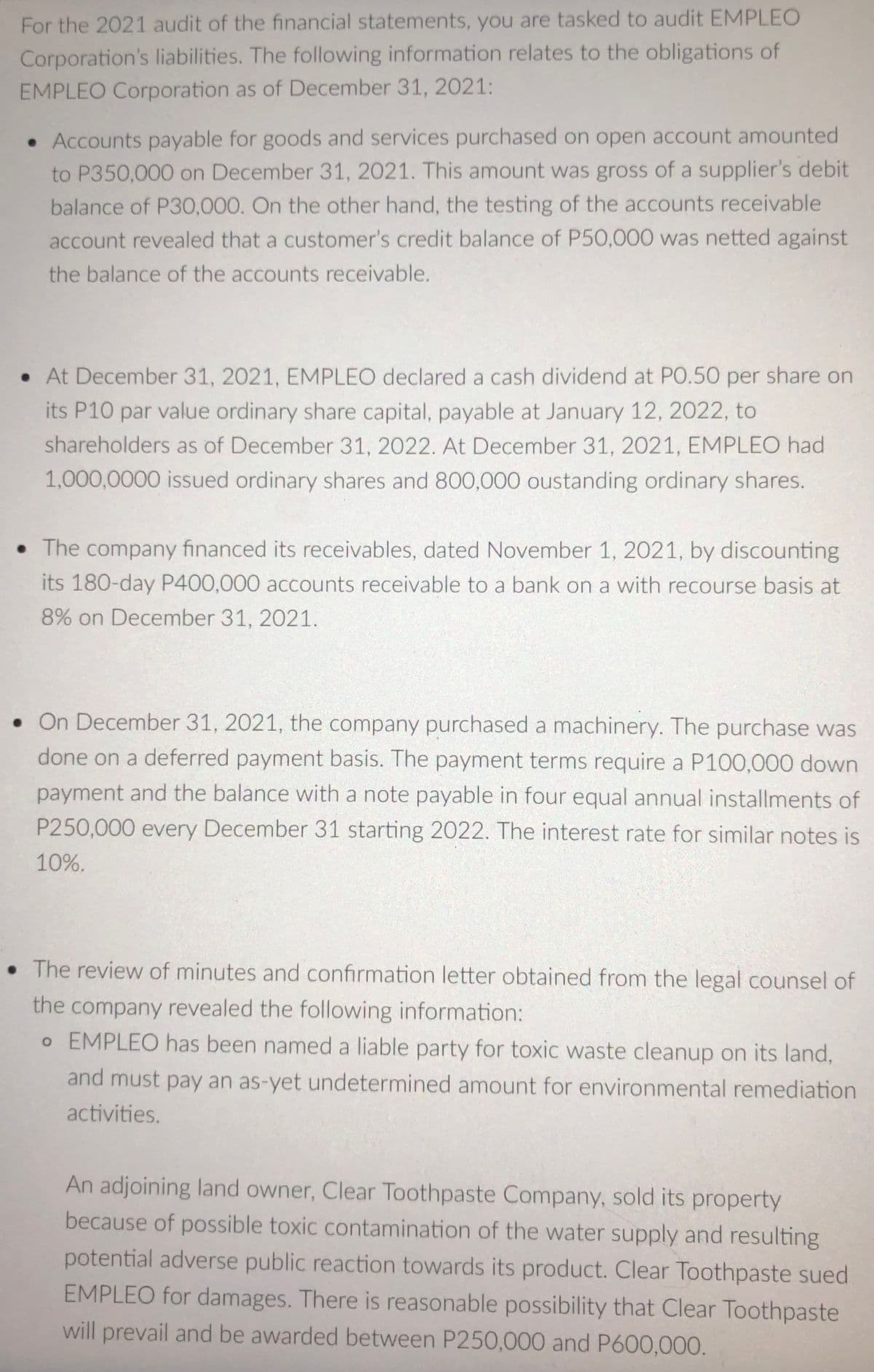 For the 2021 audit of the financial statements, you are tasked to audit EMPLEO
Corporation's liabilities. The following information relates to the obligations of
EMPLEO Corporation as of December 31, 2021:
• Accounts payable for goods and services purchased on open account amounted
to P350,000 on December 31, 2021. This amount was gross of a supplier's debit
balance of P30,000. On the other hand, the testing of the accounts receivable
account revealed that a customer's credit balance of P50,000 was netted against
the balance of the accounts receivable.
• At December 31, 2021, EMPLEO declared a cash dividend at PO.50 per share on
its P10 par value ordinary share capital, payable at January 12, 2022, to
shareholders as of December 31, 2022. At December 31, 2021, EMPLEO had
1,000,0000 issued ordinary shares and 800,000 oustanding ordinary shares.
• The company financed its receivables, dated November 1, 2021, by discounting
its 180-day P400,000 accounts receivable to a bank on a with recourse basis at
8% on December 31, 2021.
• On December 31, 2021, the company purchased a machinery. The purchase was
done on a deferred payment basis. The payment terms require a P100,000 down
payment and the balance with a note payable in four equal annual installments of
P250,000 every December 31 starting 2022. The interest rate for similar notes is
10%.
• The review of minutes and confirmation letter obtained from the legal counsel of
the company revealed the following information:
o EMPLEO has been named a liable party for toxic waste cleanup on its land,
and must pay an as-yet undetermined amount for environmental remediation
activities.
An adjoining land owner, Clear Toothpaste Company, sold its property
because of possible toxic contamination of the water supply and resulting
potential adverse public reaction towards its product. Clear Toothpaste sued
EMPLEO for damages. There is reasonable possibility that Clear Toothpaste
will prevail and be awarded between P250,000 and P600,000.
