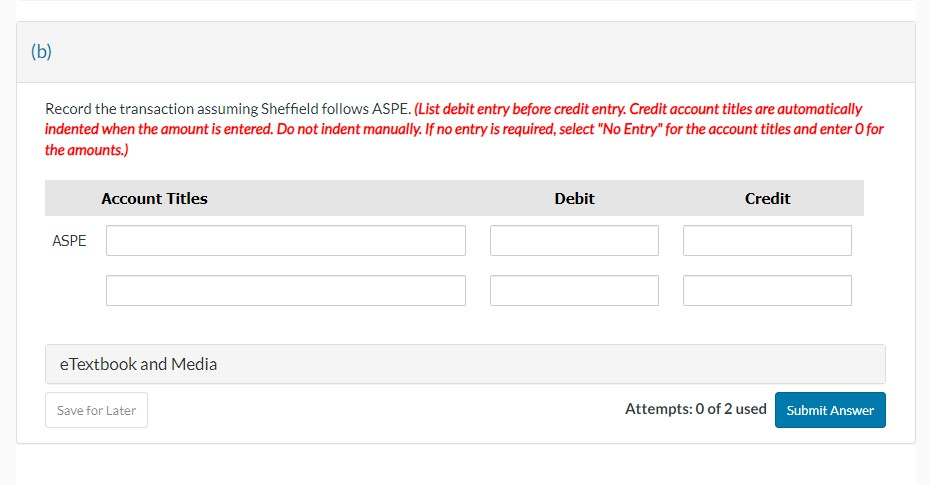 (b)
Record the transaction assuming Sheffield follows ASPE. (List debit entry before credit entry. Credit account titles are automatically
indented when the amount is entered. Do not indent manually. If no entry is required, select "No Entry" for the account titles and enter O for
the amounts.)
ASPE
Account Titles
eTextbook and Media
Save for Later
Debit
Credit
Attempts: 0 of 2 used Submit Answer
