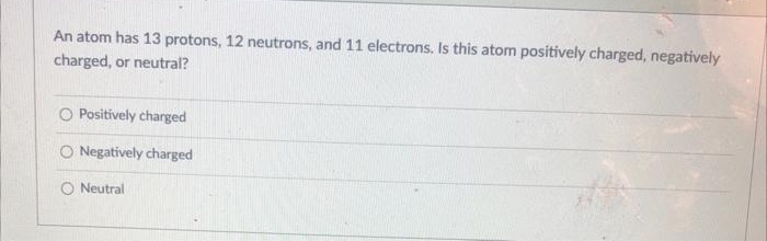 An atom has 13 protons, 12 neutrons, and 11 electrons. Is this atom positively charged, negatively
charged, or neutral?
Positively charged
O Negatively charged
O Neutral