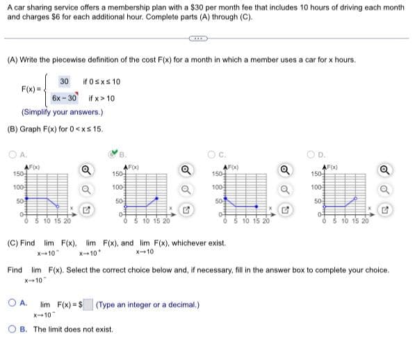 A car sharing service offers a membership plan with a $30 per month fee that includes 10 hours of driving each month
and charges $6 for each additional hour. Complete parts (A) through (C).
(A) Write the piecewise definition of the cost F(x) for a month in which a member uses a car for x hours.
30 if 0≤x≤ 10
6x-30 if x>10
F(x)=
(Simplify your answers.)
(B) Graph F(x) for 0<xs 15.
OA.
AF(x)
150
100
50
10 15 20
Q
B.
AF(x)
150-
100
50
0-
5 10 15 20
Q
C.
150
100
50
OA. lim F(x)= $(Type an integer or a decimal.)
X-10
OB. The limit does not exist.
AF(X)
(C) Find lim F(x), lim F(x), and lim F(x), whichever exist.
x-10
X-10*
x-10
10 15 20
Q
D.
AF(x)
150
100
50
0-
0 5 10 15 20
Find lim F(x). Select the correct choice below and, if necessary, fill in the answer box to complete your choice.
X-10