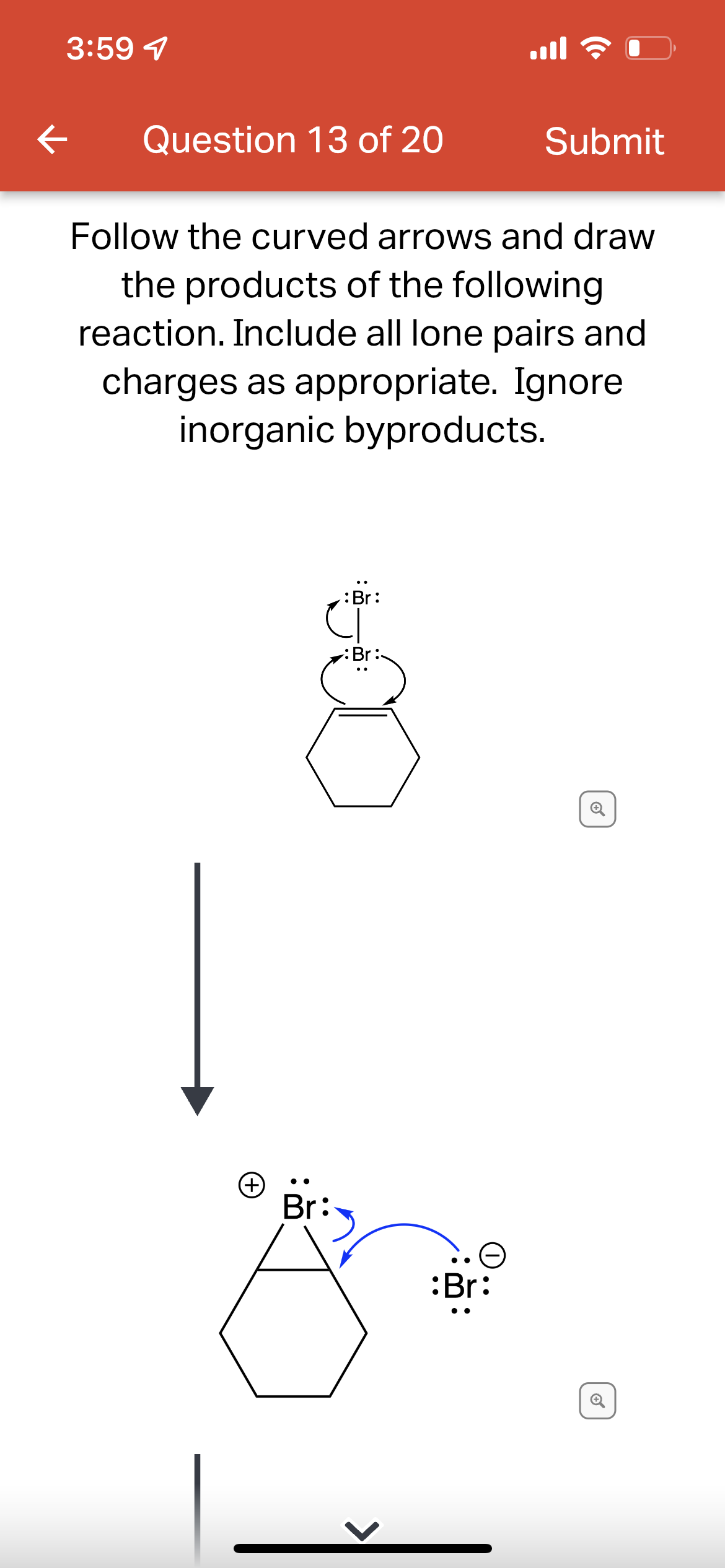 3:59 4
ll ?
Question 13 of 20
Submit
Follow the curved arrows and draw
the products of the following
reaction. Include all lone pairs and
charges as appropriate. Ignore
inorganic byproducts.
:Br:
(+)
Br
:Br:
