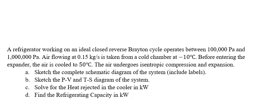 A refrigerator working on an ideal closed reverse Brayton cycle operates between 100,000 Pa and
1,000,000 Pa. Air flowing at 0.15 kg/s is taken from a cold chamber at -10°C. Before entering the
expander, the air is cooled to 50°C. The air undergoes isentropic compression and expansion.
a. Sketch the complete schematic diagram of the system (include labels).
Sketch the P-V and T-S diagram of the system.
c. Solve for the Heat rejected in the cooler in kW
d. Find the Refrigerating Capacity in kW
b.