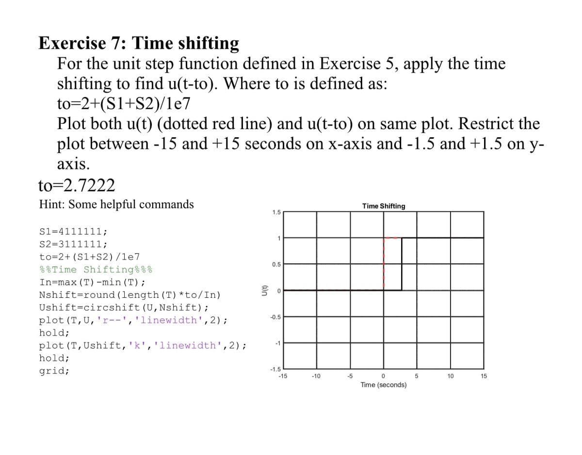 Exercise 7: Time shifting
For the unit step function defined in Exercise 5, apply the time
shifting to find u(t-to). Where to is defined as:
to=2+(S1+S2)/1e7
Plot both u(t) (dotted red line) and u(t-to) on same plot. Restrict the
plot between -15 and +15 seconds on x-axis and -1.5 and +1.5 on y-
axis.
to=2.7222
Hint: Some helpful commands
S1=4111111;
S2=3111111;
to=2+ (S1+S2)/1e7
Time Shifting%%%
In=max (T) -min (T);
Nshift round (length (T) *to/In)
Ushift circshift (U, Nshift);
plot (T, U, 'r--', 'linewidth', 2);
hold;
plot (T, Ushift, 'k', 'linewidth', 2);
hold;
grid;
1.5
1
0.5
号。
-0.5
-1
-1.5
-15
-10
-5
Time Shifting
0
Time (seconds)
5
10
15