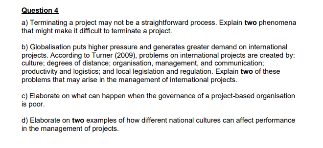Question 4
a) Terminating a project may not be a straightforward process. Explain two phenomena
that might make it difficult to terminate a project.
b) Globalisation puts higher pressure and generates greater demand on international
projects. According to Turner (2009), problems on international projects are created by:
culture; degrees of distance; organisation, management, and communication;
productivity and logistics; and local legislation and regulation. Explain two of these
problems that may arise in the management of international projects.
c) Elaborate on what can happen when the governance of a project-based organisation
is poor.
d) Elaborate on two examples of how different national cultures can affect performance
in the management of projects.
