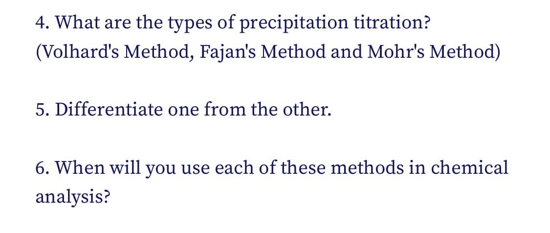 4. What are the types of precipitation titration?
(Volhard's Method, Fajan's Method and Mohr's Method)
5. Differentiate one from the other.
6. When will you use each of these methods in chemical
analysis?
