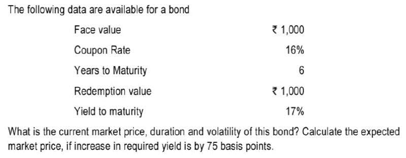 The following data are available for a bond
Face value
{ 1,000
Coupon Rate
16%
Years to Maturity
6.
Redemption value
{ 1,000
Yield to maturity
17%
What is the current market price, duration and volatility of this bond? Calculate the expected
market price, if increase in required yield is by 75 basis points.
