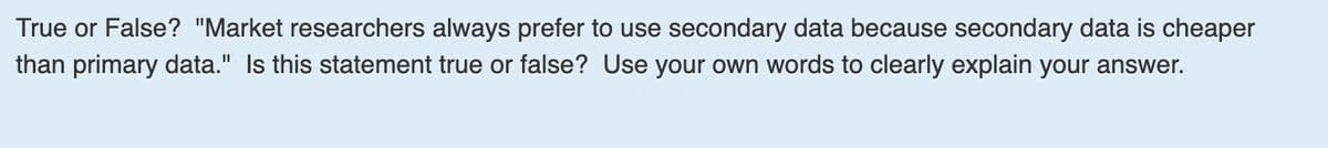 True or False? "Market researchers always prefer to use secondary data because secondary data is cheaper
than primary data." Is this statement true or false? Use your own words to clearly explain your answer.
