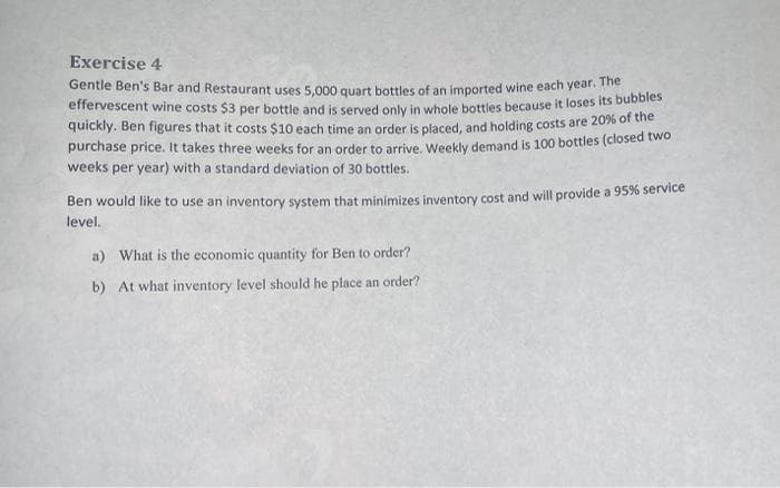 Exercise 4
Gentle Ben's Bar and Restaurant uses 5.000 quart bottles of an imported wine each year. me
effervescent wine costs $3 per bottle and is served only in whole bottles because it loses its bubbles
quickly. Ben figures that it costs $10 each time an order is placed, and holding costs are 20% of the
purchase price. It takes three weeks for an order to arrive, Weekly demand is 100 bottles (closed two
weeks per year) with a standard deviation of 30 bottles.
Ben would like to use an inventory system that minimizes inventory cost and will provide a 95% service
level.
a) What is the economic quantity for Ben to order?
b) At what inventory level should he place an order?
