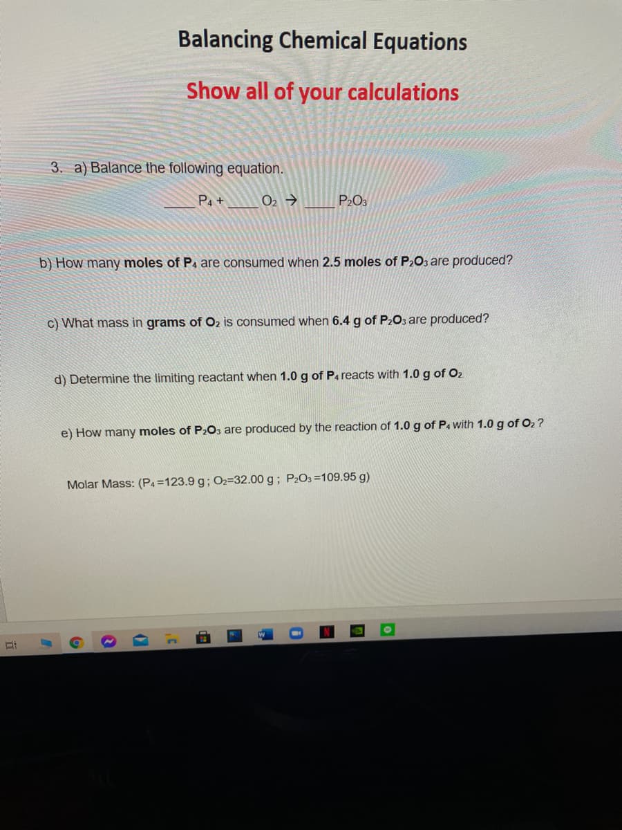 Balancing Chemical Equations
Show all of your calculations
3. a) Balance the following equation.
P4 +
O2 →
P203
b) How many moles of P4 are consumed when 2.5 moles of P203 are produced?
c) What mass in grams of O2 is consumed when 6.4 g of P2O3 are produced?
d) Determine the limiting reactant when 1.0 g of Pa reacts with 1.0 g of O2
e) How many moles of P2O, are produced by the reaction of 1.0 g of P. with 1.0 g of O2 ?
Molar Mass: (P4=123.9 g; O2=32.00 g; P2O3 =109.95 g)
