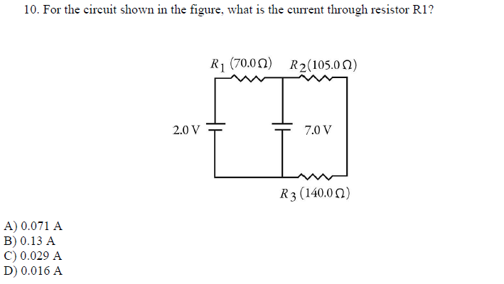10. For the circuit shown in the figure, what is the current through resistor R1?
A) 0.071 A
B) 0.13 A
C) 0.029 A
D) 0.016 A
2.0 V
R₁ (70.00) R2(105.02)
7.0 V
R3 (140.00)