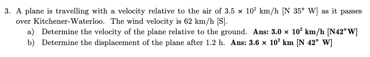 3. A plane is travelling with a velocity relative to the air of 3.5 × 10² km/h [N 35° W] as it passes
over Kitchener-Waterloo. The wind velocity is 62 km/h [S].
a) Determine the velocity of the plane relative to the ground. Ans: 3.0 × 10² km/h [N42° W]
b) Determine the displacement of the plane after 1.2 h. Ans: 3.6 × 10² km [N 42° W]