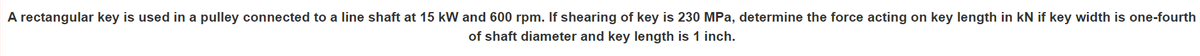 A rectangular key is used in a pulley connected to a line shaft at 15 kW and 600 rpm. If shearing of key is 230 MPa, determine the force acting on key length in kN if key width is one-fourth
of shaft diameter and key length is 1 inch.